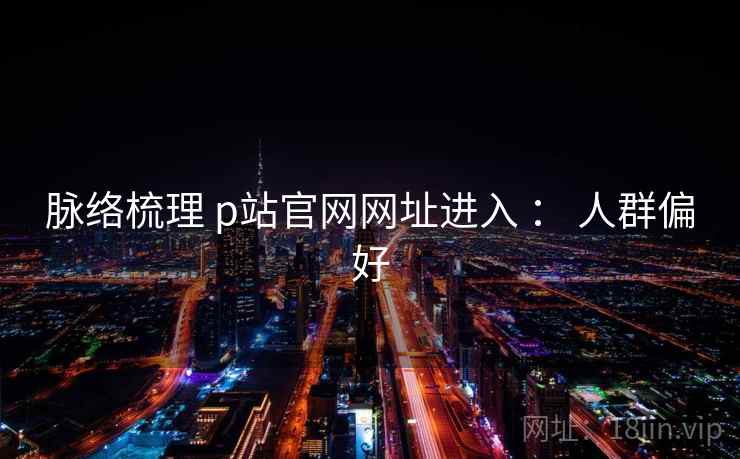脉络梳理 p站官网网址进入 : 人群偏好 脉络梳理 p站官网网址进入 : 人群偏好