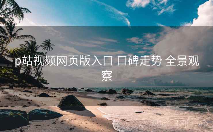 p站视频网页版入口 口碑走势 全景观察