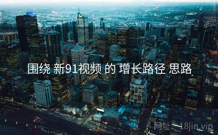 围绕 新91视频 的 增长路径 思路