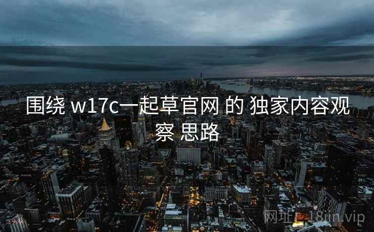 围绕 w17c一起草官网 的 独家内容观察 思路 围绕 w17c一起草官网 的 独家内容观察 思路
