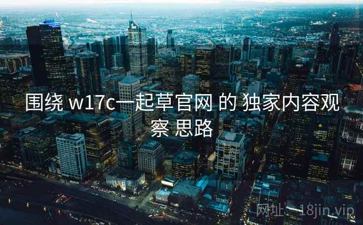 围绕 w17c一起草官网 的 独家内容观察 思路 围绕 w17c一起草官网 的 独家内容观察 思路