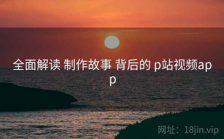 全面解读 制作故事 背后的 p站视频app