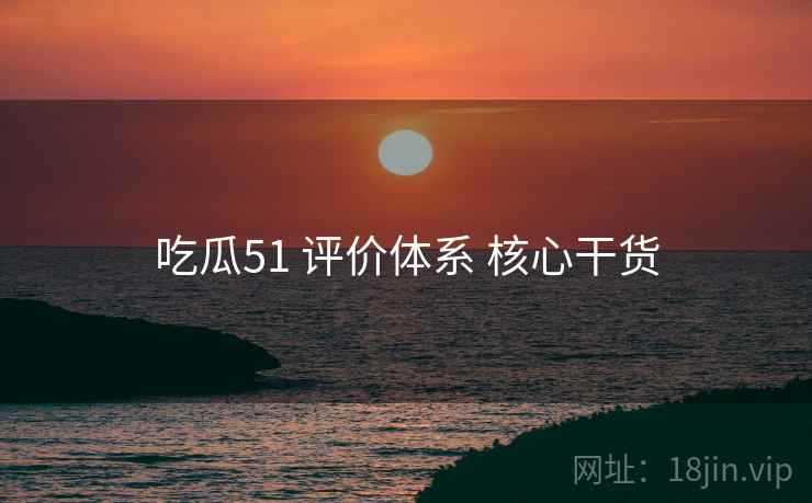 吃瓜51 评价体系 核心干货 吃瓜51 评价体系 核心干货