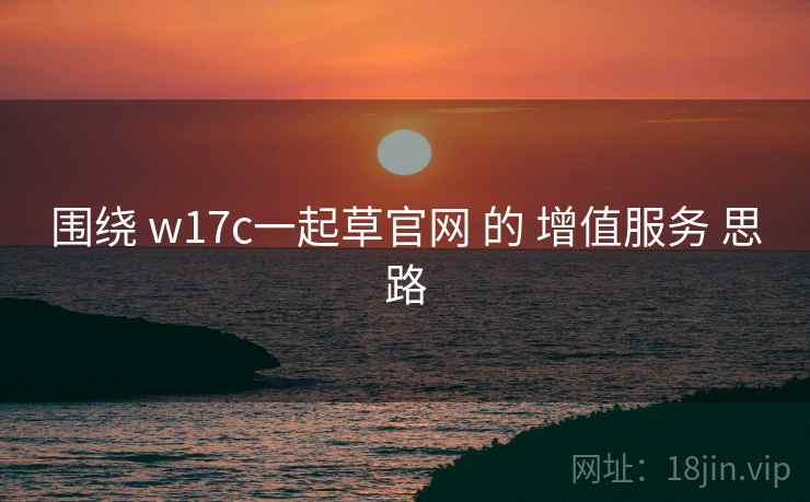 围绕 w17c一起草官网 的 增值服务 思路 围绕 w17c一起草官网 的 增值服务 思路
