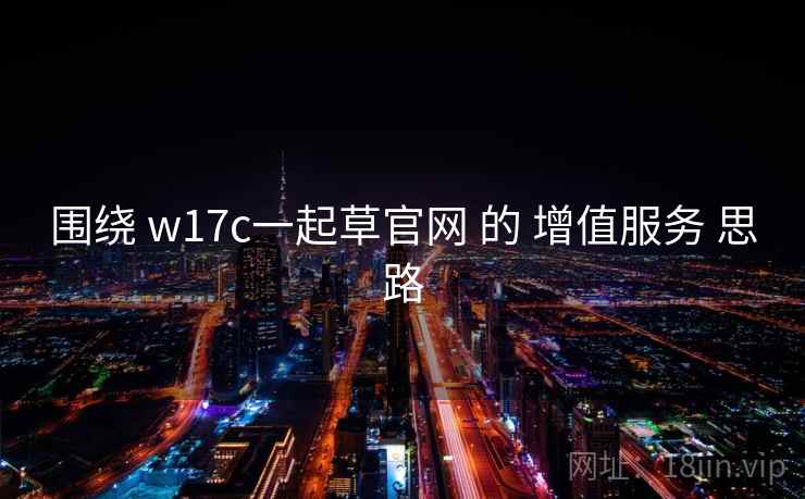 围绕 w17c一起草官网 的 增值服务 思路 围绕 w17c一起草官网 的 增值服务 思路