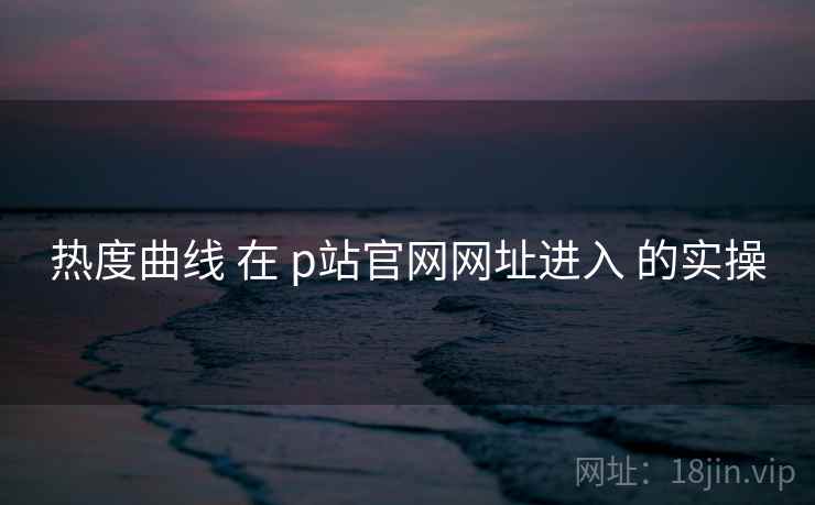 热度曲线 在 p站官网网址进入 的实操 热度曲线 在 p站官网网址进入 的实操