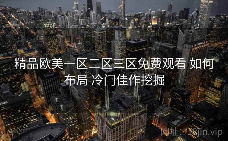 精品欧美一区二区三区免费观看 如何布局 冷门佳作挖掘 精品欧美一区二区三区免费观看 如何布局 冷门佳作挖掘