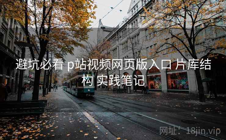 避坑必看 p站视频网页版入口 片库结构 实践笔记